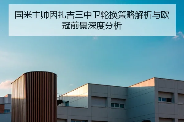 国米主帅因扎吉三中卫轮换策略解析与欧冠前景深度分析（kaiyun）
