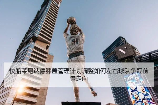 快船莱昂纳德膝盖管理计划调整如何左右球队争冠前景走向（kaiyun）