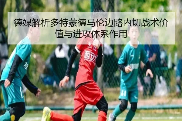 德媒解析多特蒙德马伦边路内切战术价值与进攻体系作用（kaiyun）