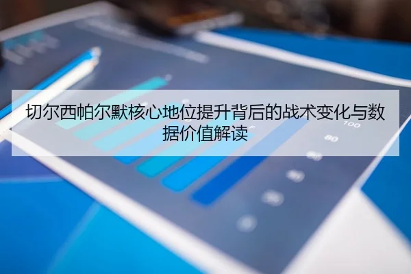 切尔西帕尔默核心地位提升背后的战术变化与数据价值解读（kaiyun）