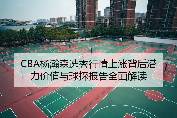 CBA杨瀚森选秀行情上涨背后潜力价值与球探报告全面解读（kaiyun）