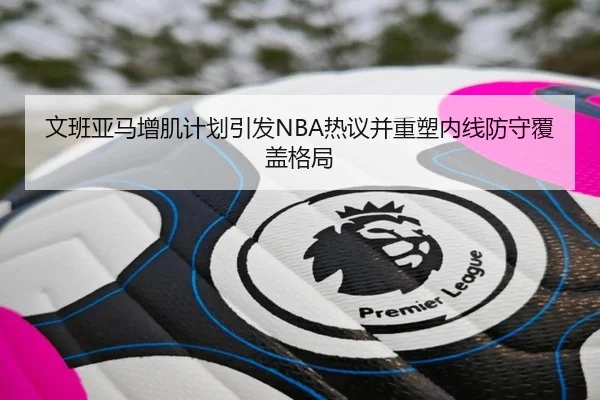 文班亚马增肌计划引发NBA热议并重塑内线防守覆盖格局（kaiyun）