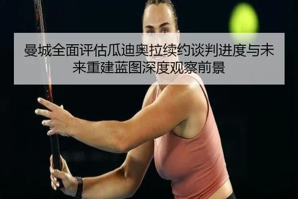 曼城全面评估瓜迪奥拉续约谈判进度与未来重建蓝图深度观察前景 | kaiyun