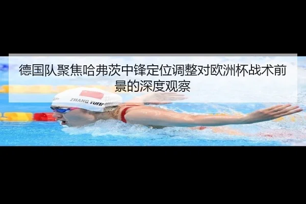 德国队聚焦哈弗茨中锋定位调整对欧洲杯战术前景的深度观察（kaiyun）