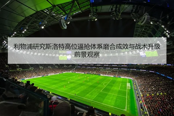 利物浦研究斯洛特高位逼抢体系磨合成效与战术升级前景观察（kaiyun）